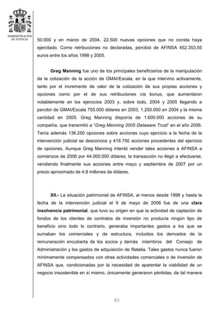 82
50.000 y en marzo de 2004, 22.500 nuevas opciones que no consta haya
ejercitado. Como retribuciones no declaradas, percibió de AFINSA 452.353,55
euros entre los años 1998 y 2005.
Greg Manning fue uno de los principales beneficiarios de la manipulación
de la cotización de la acción de GMAI/Escala, en la que intervino activamente,
tanto por el incremento de valor de la cotización de sus propias acciones y
opciones como por el de sus retribuciones vía bonus, que aumentaron
notablemente en los ejercicios 2003 y, sobre todo, 2004 y 2005 llegando a
percibir de GMAI/Escala 755.000 dólares en 2003, 1.250.000 en 2004 y la misma
cantidad en 2005. Greg Manning disponía de 1.600.000 acciones de su
compañía, que transmitió a “Greg Manning 2005 Delaware Trust” en el año 2006.
Tenía además 136.250 opciones sobre acciones cuyo ejercicio a la fecha de la
intervención judicial se desconoce y 418.750 acciones procedentes del ejercicio
de opciones. Aunque Greg Manning intentó vender tales acciones a AFINSA a
comienzos de 2006 por 44.000.000 dólares, la transacción no llegó a efectuarse,
vendiendo finalmente sus acciones entre mayo y septiembre de 2007 por un
precio aproximado de 4,8 millones de dólares.
XII.- La situación patrimonial de AFINSA, al menos desde 1998 y hasta la
fecha de la intervención judicial el 9 de mayo de 2006 fue de una clara
insolvencia patrimonial, que tuvo su origen en que la actividad de captación de
fondos de los clientes de contratos de inversión no producía ningún tipo de
beneficio sino todo lo contrario, generaba importantes gastos a los que se
sumaban los comerciales y de estructura, incluidos los derivados de la
remuneración encubierta de los socios y demás miembros del Consejo de
Administración y los gastos de adquisición de filatelia. Tales gastos nunca fueron
mínimamente compensados con otras actividades comerciales o de inversión de
AFINSA que, condicionadas por la necesidad de aparentar la viabilidad de un
negocio insostenible en sí mismo, únicamente generaron pérdidas, de tal manera
 