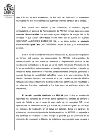 83
que solo los escasos excedentes de tesorería se destinaron a inversiones
financieras del todo insuficientes para cubrir las enormes pérdidas de la entidad.
Para ocultar esta realidad y dar continuidad al diseñado negocio
defraudatorio, el Consejo de Administración de AFINSA formuló cada año unas
cuentas distorsionadas que en modo alguno reflejaban la imagen fiel de la
sociedad y que fueron refrendadas desde 1998 por el auditor de cuentas
GESTYNSA AUDITORES EXTERNOS S.L. y su socio auditor, el acusado
Francisco Blázquez Ortiz (NIF 23567649D), mayor de edad y sin antecedentes
penales.
Con el fin de esconder la verdadera finalidad de su actividad de captación
de fondos del público, los responsables de AFINSA instrumentaban la
comercialización de sus productos mediante la segmentación artificial de las
condiciones contractuales a la que ya se ha hecho referencia. Precisamente la
forma de contabilizar estos contratos, sorteando su unidad jurídica, obviando su
verdadero fondo económico y violando conscientemente principios generales y
normas básicas de contabilidad aplicables, unido a la sobrevaloración de la
filatelia, dio como resultado que durante años, las cuentas anuales de AFINSA
reflejaran una imagen totalmente distorsionada de su patrimonio, sus resultados y
su situación financiera, ocultando a los inversores su verdadero estado de
insolvencia.
El modelo contable diseñado por AFINSA para ocultar su insolvencia
registraba los contratos de inversión como operaciones aisladas de compra y
venta de filatelia o, en el caso de gran parte de los contratos CIT, como
operaciones de mediación en las que solo se reconocía un ingreso en concepto
de comisión de mediación. En el activo del balance, dentro del epígrafe de
existencias, únicamente figuraba la filatelia propiedad de AFINSA no asignada a
los contratos de inversión y para recoger la pérdida que se producirá en el
momento de recomprar la filatelia, se establecía una provisión para riesgos y
 