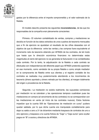 84
gastos por la diferencia entre el importe comprometido y el valor estimado de la
filatelia.
El modelo descrito presenta las siguientes inconsistencias, de las que los
responsables de la compañía eran plenamente conscientes:
Primera.- El volumen contabilizado de ventas, compras y mediaciones se
decidía en función de los datos extraídos de unos cuadros de tesorería mensuales
que a fin de ejercicio se ajustaban al resultado de las cifras deseadas con el
objetivo de que la diferencia entre las ventas y las compras fuera equivalente al
incremento neto de tesorería obtenido por AFINSA de los contratos, de tal modo
que hasta que la dirección económica financiera no determinaba estas
magnitudes al cierre del ejercicio no se generaba la facturación ni se contabilizaba
cada contrato. Por lo tanto, la adjudicación de la filatelia a cada contrato se
efectuaba con independencia del diferente papel que AFINSA pretendía aparentar
en ese momento, como vendedor de su propia filatelia o como simple mediador
en la compraventa de filatelia entre sus clientes y el registro contable de los
contratos se realizaba muy posteriormente atendiendo a los movimientos de
tesorería (dinero aportado y dinero retirado por los clientes), al margen totalmente
del origen o procedencia de la filatelia.
Segunda.- La mediación no existía realmente, las supuestas comisiones
por mediación no se cobraban y las operaciones tampoco cuadraban pues las
mediaciones en compra (al vencimiento de los contratos) no se correspondían con
las mediaciones en venta (al inicio de los contratos nuevos). Estos factores
impedían que la cuenta 559 de “Operaciones de mediación en curso” pudiera
quedar saldada, por lo que dicha cuenta era manipulada contablemente para
dejar su saldo a cero a 31 de diciembre mediante traspasos de contratos de uno a
otro ejercicio y traspasos a la cuenta ficticia de “Caja” o “Caja euros” para ocultar
pagos en “B” a socios y directivos de AFINSA.
 