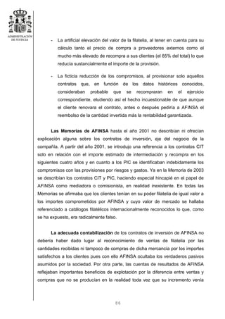 86
- La artificial elevación del valor de la filatelia, al tener en cuenta para su
cálculo tanto el precio de compra a proveedores externos como el
mucho más elevado de recompra a sus clientes (el 85% del total) lo que
reducía sustancialmente el importe de la provisión.
- La ficticia reducción de los compromisos, al provisionar solo aquellos
contratos que, en función de los datos históricos conocidos,
consideraban probable que se recompraran en el ejercicio
correspondiente, eludiendo así el hecho incuestionable de que aunque
el cliente renovara el contrato, antes o después pediría a AFINSA el
reembolso de la cantidad invertida más la rentabilidad garantizada.
Las Memorias de AFINSA hasta el año 2001 no describían ni ofrecían
explicación alguna sobre los contratos de inversión, eje del negocio de la
compañía. A partir del año 2001, se introdujo una referencia a los contratos CIT
solo en relación con el importe estimado de intermediación y recompra en los
siguientes cuatro años y en cuanto a los PIC se identificaban indebidamente los
compromisos con las provisiones por riesgos y gastos. Ya en la Memoria de 2003
se describían los contratos CIT y PIC, haciendo especial hincapié en el papel de
AFINSA como mediadora o comisionista, en realidad inexistente. En todas las
Memorias se afirmaba que los clientes tenían en su poder filatelia de igual valor a
los importes comprometidos por AFINSA y cuyo valor de mercado se hallaba
referenciado a catálogos filatélicos internacionalmente reconocidos lo que, como
se ha expuesto, era radicalmente falso.
La adecuada contabilización de los contratos de inversión de AFINSA no
debería haber dado lugar al reconocimiento de ventas de filatelia por las
cantidades recibidas ni tampoco de compras de dicha mercancía por los importes
satisfechos a los clientes pues con ello AFINSA ocultaba los verdaderos pasivos
asumidos por la sociedad. Por otra parte, las cuentas de resultados de AFINSA
reflejaban importantes beneficios de explotación por la diferencia entre ventas y
compras que no se producían en la realidad toda vez que su incremento venía
 