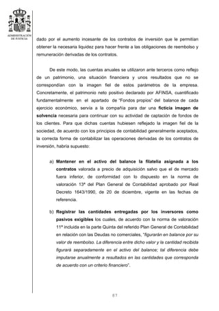 87
dado por el aumento incesante de los contratos de inversión que le permitían
obtener la necesaria liquidez para hacer frente a las obligaciones de reembolso y
remuneración derivadas de los contratos.
De este modo, las cuentas anuales se utilizaron ante terceros como reflejo
de un patrimonio, una situación financiera y unos resultados que no se
correspondían con la imagen fiel de estos parámetros de la empresa.
Concretamente, el patrimonio neto positivo declarado por AFINSA, cuantificado
fundamentalmente en el apartado de “Fondos propios” del balance de cada
ejercicio económico, servía a la compañía para dar una ficticia imagen de
solvencia necesaria para continuar con su actividad de captación de fondos de
los clientes. Para que dichas cuentas hubiesen reflejado la imagen fiel de la
sociedad, de acuerdo con los principios de contabilidad generalmente aceptados,
la correcta forma de contabilizar las operaciones derivadas de los contratos de
inversión, habría supuesto:
a) Mantener en el activo del balance la filatelia asignada a los
contratos valorada a precio de adquisición salvo que el de mercado
fuera inferior, de conformidad con lo dispuesto en la norma de
valoración 13ª del Plan General de Contabilidad aprobado por Real
Decreto 1643/1990, de 20 de diciembre, vigente en las fechas de
referencia.
b) Registrar las cantidades entregadas por los inversores como
pasivos exigibles los cuales, de acuerdo con la norma de valoración
11ª incluida en la parte Quinta del referido Plan General de Contabilidad
en relación con las Deudas no comerciales, “figurarán en balance por su
valor de reembolso. La diferencia entre dicho valor y la cantidad recibida
figurará separadamente en el activo del balance; tal diferencia debe
imputarse anualmente a resultados en las cantidades que corresponda
de acuerdo con un criterio financiero”.
 