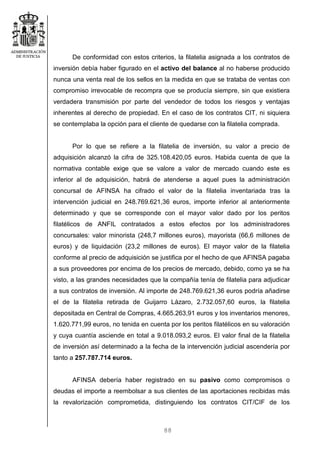 88
De conformidad con estos criterios, la filatelia asignada a los contratos de
inversión debía haber figurado en el activo del balance al no haberse producido
nunca una venta real de los sellos en la medida en que se trataba de ventas con
compromiso irrevocable de recompra que se producía siempre, sin que existiera
verdadera transmisión por parte del vendedor de todos los riesgos y ventajas
inherentes al derecho de propiedad. En el caso de los contratos CIT, ni siquiera
se contemplaba la opción para el cliente de quedarse con la filatelia comprada.
Por lo que se refiere a la filatelia de inversión, su valor a precio de
adquisición alcanzó la cifra de 325.108.420,05 euros. Habida cuenta de que la
normativa contable exige que se valore a valor de mercado cuando este es
inferior al de adquisición, habrá de atenderse a aquel pues la administración
concursal de AFINSA ha cifrado el valor de la filatelia inventariada tras la
intervención judicial en 248.769.621,36 euros, importe inferior al anteriormente
determinado y que se corresponde con el mayor valor dado por los peritos
filatélicos de ANFIL contratados a estos efectos por los administradores
concursales: valor minorista (248,7 millones euros), mayorista (66,6 millones de
euros) y de liquidación (23,2 millones de euros). El mayor valor de la filatelia
conforme al precio de adquisición se justifica por el hecho de que AFINSA pagaba
a sus proveedores por encima de los precios de mercado, debido, como ya se ha
visto, a las grandes necesidades que la compañía tenía de filatelia para adjudicar
a sus contratos de inversión. Al importe de 248.769.621,36 euros podría añadirse
el de la filatelia retirada de Guijarro Lázaro, 2.732.057,60 euros, la filatelia
depositada en Central de Compras, 4.665.263,91 euros y los inventarios menores,
1.620.771,99 euros, no tenida en cuenta por los peritos filatélicos en su valoración
y cuya cuantía asciende en total a 9.018.093,2 euros. El valor final de la filatelia
de inversión así determinado a la fecha de la intervención judicial ascendería por
tanto a 257.787.714 euros.
AFINSA debería haber registrado en su pasivo como compromisos o
deudas el importe a reembolsar a sus clientes de las aportaciones recibidas más
la revalorización comprometida, distinguiendo los contratos CIT/CIF de los
 