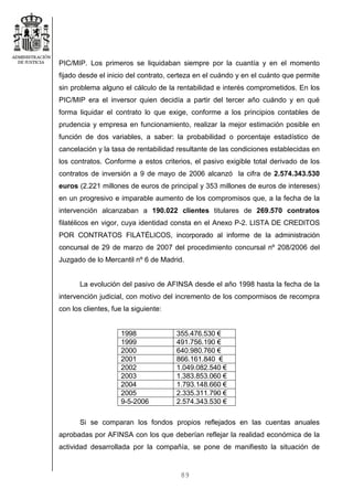 89
PIC/MIP. Los primeros se liquidaban siempre por la cuantía y en el momento
fijado desde el inicio del contrato, certeza en el cuándo y en el cuánto que permite
sin problema alguno el cálculo de la rentabilidad e interés comprometidos. En los
PIC/MIP era el inversor quien decidía a partir del tercer año cuándo y en qué
forma liquidar el contrato lo que exige, conforme a los principios contables de
prudencia y empresa en funcionamiento, realizar la mejor estimación posible en
función de dos variables, a saber: la probabilidad o porcentaje estadístico de
cancelación y la tasa de rentabilidad resultante de las condiciones establecidas en
los contratos. Conforme a estos criterios, el pasivo exigible total derivado de los
contratos de inversión a 9 de mayo de 2006 alcanzó la cifra de 2.574.343.530
euros (2.221 millones de euros de principal y 353 millones de euros de intereses)
en un progresivo e imparable aumento de los compromisos que, a la fecha de la
intervención alcanzaban a 190.022 clientes titulares de 269.570 contratos
filatélicos en vigor, cuya identidad consta en el Anexo P-2. LISTA DE CREDITOS
POR CONTRATOS FILATÉLICOS, incorporado al informe de la administración
concursal de 29 de marzo de 2007 del procedimiento concursal nº 208/2006 del
Juzgado de lo Mercantil nº 6 de Madrid.
La evolución del pasivo de AFINSA desde el año 1998 hasta la fecha de la
intervención judicial, con motivo del incremento de los compormisos de recompra
con los clientes, fue la siguiente:
1998 355.476.530 €
1999 491.756.190 €
2000 640.980.760 €
2001 866.161.840 €
2002 1.049.082.540 €
2003 1.383.853.060 €
2004 1.793.148.660 €
2005 2.335.311.790 €
9-5-2006 2.574.343.530 €
Si se comparan los fondos propios reflejados en las cuentas anuales
aprobadas por AFINSA con los que deberían reflejar la realidad económica de la
actividad desarrollada por la compañía, se pone de manifiesto la situación de
 