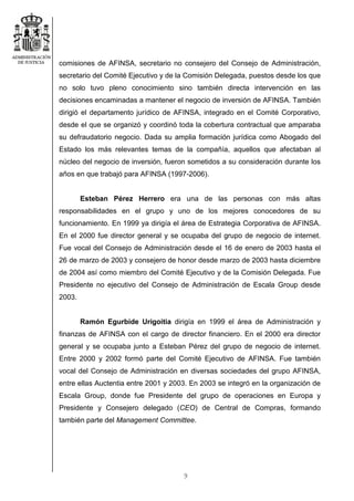 9
comisiones de AFINSA, secretario no consejero del Consejo de Administración,
secretario del Comité Ejecutivo y de la Comisión Delegada, puestos desde los que
no solo tuvo pleno conocimiento sino también directa intervención en las
decisiones encaminadas a mantener el negocio de inversión de AFINSA. También
dirigió el departamento jurídico de AFINSA, integrado en el Comité Corporativo,
desde el que se organizó y coordinó toda la cobertura contractual que amparaba
su defraudatorio negocio. Dada su amplia formación jurídica como Abogado del
Estado los más relevantes temas de la compañía, aquellos que afectaban al
núcleo del negocio de inversión, fueron sometidos a su consideración durante los
años en que trabajó para AFINSA (1997-2006).
Esteban Pérez Herrero era una de las personas con más altas
responsabilidades en el grupo y uno de los mejores conocedores de su
funcionamiento. En 1999 ya dirigía el área de Estrategia Corporativa de AFINSA.
En el 2000 fue director general y se ocupaba del grupo de negocio de internet.
Fue vocal del Consejo de Administración desde el 16 de enero de 2003 hasta el
26 de marzo de 2003 y consejero de honor desde marzo de 2003 hasta diciembre
de 2004 así como miembro del Comité Ejecutivo y de la Comisión Delegada. Fue
Presidente no ejecutivo del Consejo de Administración de Escala Group desde
2003.
Ramón Egurbide Urigoitia dirigía en 1999 el área de Administración y
finanzas de AFINSA con el cargo de director financiero. En el 2000 era director
general y se ocupaba junto a Esteban Pérez del grupo de negocio de internet.
Entre 2000 y 2002 formó parte del Comité Ejecutivo de AFINSA. Fue también
vocal del Consejo de Administración en diversas sociedades del grupo AFINSA,
entre ellas Auctentia entre 2001 y 2003. En 2003 se integró en la organización de
Escala Group, donde fue Presidente del grupo de operaciones en Europa y
Presidente y Consejero delegado (CEO) de Central de Compras, formando
también parte del Management Committee.
 