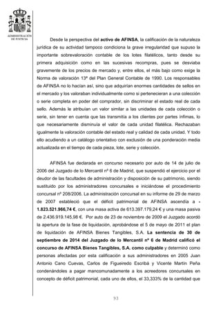93
Desde la perspectiva del activo de AFINSA, la calificación de la naturaleza
jurídica de su actividad tampoco condiciona la grave irregularidad que supuso la
importante sobrevaloración contable de los lotes filatélicos, tanto desde su
primera adquisición como en las sucesivas recompras, pues se desviaba
gravemente de los precios de mercado y, entre ellos, el más bajo como exige la
Norma de valoración 13ª del Plan General Contable de 1990. Los responsables
de AFINSA no lo hacían así, sino que adquirían enormes cantidades de sellos en
el mercado y los valoraban individualmente como si pertenecieran a una colección
o serie completa en poder del comprador, sin discriminar el estado real de cada
sello. Además le atribuían un valor similar a las unidades de cada colección o
serie, sin tener en cuenta que las transmitía a los clientes por partes ínfimas, lo
que necesariamente disminuía el valor de cada unidad filatélica. Rechazaban
igualmente la valoración contable del estado real y calidad de cada unidad. Y todo
ello acudiendo a un catálogo orientativo con exclusión de una ponderación media
actualizada en el tiempo de cada pieza, lote, serie y colección.
AFINSA fue declarada en concurso necesario por auto de 14 de julio de
2006 del Juzgado de lo Mercantil nº 6 de Madrid, que suspendió el ejercicio por el
deudor de las facultades de administración y disposición de su patrimonio, siendo
sustituido por los administradores concursales e iniciándose el procedimiento
concursal nº 208/2006. La administración concursal en su informe de 29 de marzo
de 2007 estableció que el déficit patrimonial de AFINSA ascendía a -
1.823.521.966,74 €, con una masa activa de 613.397.179,24 € y una masa pasiva
de 2.436.919.145,98 €. Por auto de 23 de noviembre de 2009 el Juzgado acordó
la apertura de la fase de liquidación, aprobándose el 5 de mayo de 2011 el plan
de liquidación de AFINSA Bienes Tangibles, S.A. La sentencia de 30 de
septiembre de 2014 del Juzgado de lo Mercantil nº 6 de Madrid calificó el
concurso de AFINSA Bienes Tangibles, S.A. como culpable y determinó como
personas afectadas por esta calificación a sus administradores en 2005 Juan
Antonio Cano Cuevas, Carlos de Figueiredo Escribá y Vicente Martín Peña
condenándoles a pagar mancomunadamente a los acreedores concursales en
concepto de déficit patrimonial, cada uno de ellos, el 33,333% de la cantidad que
 