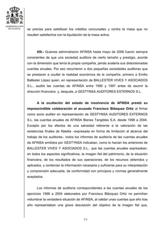 94
se precise para satisfacer los créditos concursales y contra la masa que no
resulten satisfechos con la liquidación de la masa activa.
XIII.- Quienes administraron AFINSA hasta mayo de 2006 fueron siempre
conscientes de que una sociedad auditora de cierto tamaño y prestigio, acorde
con la dimensión que tenía la propia compañía, jamás avalaría sus distorsionadas
cuentas anuales. Por eso recurrieron a dos pequeñas sociedades auditoras que
se prestaran a ocultar la realidad económica de la compañía; primero a Emilio
Ballester López quien, en representación de BALLESTER VIVES Y ASOCIADOS
S.L., auditó las cuentas de AFINSA entre 1990 y 1997 antes de asumir la
dirección financiera y, después, a GESTYNSA AUDITORES EXTERNOS S.L.
A la ocultación del estado de insolvencia de AFINSA prestó su
imprescindible colaboración el acusado Francisco Blázquez Ortiz al firmar
como socio auditor en representación de GESTYNSA AUDITORES EXTERNOS
S.L. las cuentas anuales de AFINSA Bienes Tangibles S.A. desde 1998 a 2004.
Excepto por los efectos de una salvedad referente a la valoración de las
existencias finales de filatelia –expresada en forma de limitación al alcance del
trabajo de los auditores-, todos los informes de auditoría de las cuentas anuales
de AFINSA emitidos por GESTYNSA indicaban, como lo hacían los anteriores de
BALLESTER VIVES Y ASOCIADOS S.L., que las cuentas anuales expresaban,
en todos los aspectos significativos, la imagen fiel del patrimonio, de la situación
financiera, de los resultados de sus operaciones, de los recursos obtenidos y
aplicados, y contenían la información necesaria y suficiente para su interpretación
y comprensión adecuada, de conformidad con principios y normas generalmente
aceptados.
Los informes de auditoría correspondientes a las cuentas anuales de los
ejercicios 1998 a 2004 elaborados por Francisco Blázquez Ortiz no permitían
vislumbrar la verdadera situación de AFINSA, al validar unas cuentas que año tras
año representaban una grave desviación del objetivo de la imagen fiel que,
 