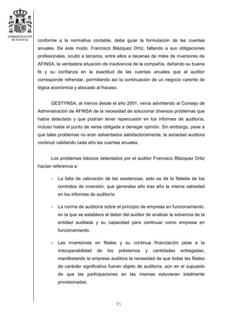 95
conforme a la normativa contable, debe guiar la formulación de las cuentas
anuales. De este modo, Francisco Blázquez Ortiz, faltando a sus obligaciones
profesionales, ocultó a terceros, entre ellos a decenas de miles de inversores de
AFINSA, la verdadera situación de insolvencia de la compañía, dañando su buena
fe y su confianza en la exactitud de las cuentas anuales que al auditor
corresponde refrendar, permitiendo así la continuación de un negocio carente de
lógica económica y abocado al fracaso.
GESTYNSA, al menos desde el año 2001, venía advirtiendo al Consejo de
Administración de AFINSA de la necesidad de solucionar diversos problemas que
había detectado y que podrían tener repercusión en los informes de auditoría,
incluso hasta el punto de verse obligada a denegar opinión. Sin embargo, pese a
que tales problemas no eran solventados satisfactoriamente, la sociedad auditora
continuó validando cada año las cuentas anuales.
Los problemas básicos detectados por el auditor Francisco Blázquez Ortiz
hacían referencia a:
- La falta de valoración de las existencias, esto es de la filatelia de los
contratos de inversión, que generaba año tras año la misma salvedad
en los informes de auditoría.
- La norma de auditoría sobre el principio de empresa en funcionamiento,
en la que se establece el deber del auditor de analizar la solvencia de la
entidad auditada y su capacidad para continuar como empresa en
funcionamiento.
- Las inversiones en filiales y su continua financiación pese a la
irrecuperabilidad de los préstamos y cantidades entregadas,
manifestando la empresa auditora la necesidad de que todas las filiales
de carácter significativo fueran objeto de auditoría, aún en el supuesto
de que las participaciones en las mismas estuvieran totalmente
provisionadas.
 