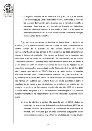 96
- El registro contable de los contratos CIT y PIC al que se aquietó
Francisco Blázquez Ortiz a sabiendas de que, atendiendo al fondo de
los contratos de inversión, como le exigía toda la normativa contable, la
naturaleza financiera de las operaciones imponía un tratamiento
contable totalmente distinto al interesado y falaz que le daban los
administradores de AFINSA y que impedía aflorar la verdadera imagen
de insolvencia de la compañía.
Fruto de estos problemas, el Instituto de Contabilidad y Auditoría de
Cuentas (ICAC), mediante acuerdo de 8 de octubre de 2003, ordenó realizar un
control técnico de la auditoría de las cuentas anuales de AFINSA
correspondientes al ejercicio cerrado a 31 de diciembre de 2002, consistente en
revisar el informe de auditoría y los papeles de trabajo que lo soportan para
comprobar si dicho trabajo se había realizado de conformidad con las Normas
Técnicas de Auditoría. Como resultado de dicho control técnico el ICAC emitió el
21 de marzo de 2005 un informe que sirvió de base para la incoación de un
expediente sancionador, que concluyó con la Resolución de 5 de abril de 2006
que imponía una sanción a GESTYNSA y a su socio auditor de cuentas,
Francisco Blázquez Ortiz, por la comisión de una infracción grave del artículo 16.3
b) de la Ley de Auditoría de Cuentas “al haber incurrido en un incumplimiento de
las normas de auditoría que pudiera tener un efecto significativo sobre el
resultado de su trabajo y, por consiguiente, en su informe, en relación con los
trabajos de auditoría de las cuentas anuales del ejercicio 2002 de la entidad
AFINSA Bienes Tangibles, S.A”. El incumplimiento apreciado por el ICAC consiste
fundamentalmente en no haber obtenido evidencia adecuada y suficiente en dos
áreas:
a) Área de clientes y ventas. De acuerdo con el ICAC, dadas las
especiales características de los contratos de inversión de AFINSA, los
auditores deberían haber analizado el posible carácter financiero de los
mismos. “De concluirse que el fondo económico subyacente fuesen
operaciones financieras, se podrían ver afectadas las cuentas anuales
 