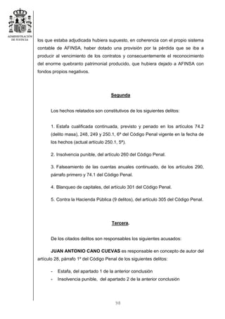 98
los que estaba adjudicada hubiera supuesto, en coherencia con el propio sistema
contable de AFINSA, haber dotado una provisión por la pérdida que se iba a
producir al vencimiento de los contratos y consecuentemente el reconocimiento
del enorme quebranto patrimonial producido, que hubiera dejado a AFINSA con
fondos propios negativos.
Segunda
Los hechos relatados son constitutivos de los siguientes delitos:
1. Estafa cualificada continuada, previsto y penado en los artículos 74.2
(delito masa), 248, 249 y 250.1, 6ª del Código Penal vigente en la fecha de
los hechos (actual artículo 250.1, 5ª).
2. Insolvencia punible, del artículo 260 del Código Penal.
3. Falseamiento de las cuentas anuales continuado, de los artículos 290,
párrafo primero y 74.1 del Código Penal.
4. Blanqueo de capitales, del artículo 301 del Código Penal.
5. Contra la Hacienda Pública (9 delitos), del artículo 305 del Código Penal.
Tercera.
De los citados delitos son responsables los siguientes acusados:
JUAN ANTONIO CANO CUEVAS es responsable en concepto de autor del
artículo 28, párrafo 1º del Código Penal de los siguientes delitos:
- Estafa, del apartado 1 de la anterior conclusión
- Insolvencia punible, del apartado 2 de la anterior conclusión
 