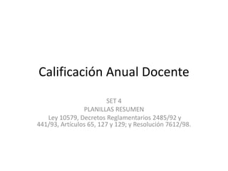 Calificación Anual Docente
SET 4
PLANILLAS RESUMEN
Ley 10579, Decretos Reglamentarios 2485/92 y
441/93, Artículos 65, 127 y 129; y Resolución 7612/98.
 