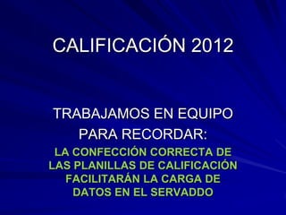 CALIFICACIÓN 2012


TRABAJAMOS EN EQUIPO
   PARA RECORDAR:
 LA CONFECCIÓN CORRECTA DE
LAS PLANILLAS DE CALIFICACIÓN
   FACILITARÁN LA CARGA DE
    DATOS EN EL SERVADDO
 