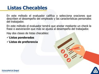 Listas Checables
En este método el evaluador califica y selecciona oraciones que
describen el desempeño del empleado y las características personales
del trabajador.
En este método el evaluador tendrá que anotar mediante un check la
frase o aseveración que más se ajusta al desempeño del trabajador.
Hay dos clases de listas checables:
Listas ponderadas
Listas de preferencia
 