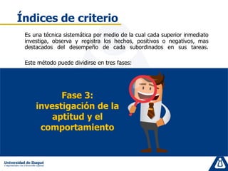 Es una técnica sistemática por medio de la cual cada superior inmediato
investiga, observa y registra los hechos, positivos o negativos, mas
destacados del desempeño de cada subordinados en sus tareas.
Este método puede dividirse en tres fases:
Índices de criterio
Fase 3:
investigación de la
aptitud y el
comportamiento
 