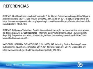REFERENCIAS
BIREME. Qualificadores: módulo 2 unidade 2. In: Curso Online Metodologia LILACS para
a rede brasileira (2014)....