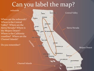 Can you label the map?
Where are the redwoods?
Where is the Central
Valley? Where are the
Sierra Nevada? Where is
the Mojave Desert?
Where is the California
coastline? Where are the
Channel Islands?
Do you remember?
redwoods
Central Valley
Sierra Nevada
Mojave Desert
Channel Islands
 