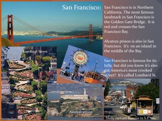 San Francisco: San Francisco is in Northern
California. The most famous
landmark in San Francisco is
the Golden Gate Bridge. It is
red and crosses the San
Francisco Bay.
Alcatraz prison is also in San
Francisco. It’s on an island in
the middle of the Bay.
San Francisco is famous for its
hills, but did you know it’s also
got America’s most crooked
street? It’s called Lombard St.
Lombard Street
Alcatraz prison
Trolly cars are famous in S.F. too.
 
