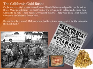 The California Gold Rush:
On January 24, 1848, a man named James Marshall discovered gold in the American
River. Many people from the East Coast of the U.S. came to California because they
wanted to be rich. These people were called miners. There were also a lot of miners
who came to California from China.
Do you have Levi jeans? Did you know that Levi jeans were created for the miners in
the Gold Rush?
 