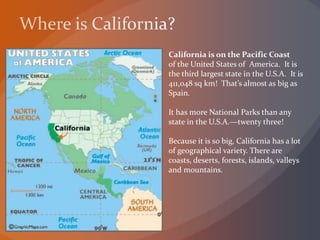 California is on the Pacific Coast
of the United States of America. It is
the third largest state in the U.S.A. It is
411,048 sq km! That’s almost as big as
Spain.
It has more National Parks than any
state in the U.S.A.—twenty three!
Because it is so big, California has a lot
of geographical variety. There are
coasts, deserts, forests, islands, valleys
and mountains.
 