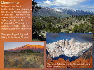 Mountains:
Did you know that in
California there are mountains
called Sierra Nevada just like
in Granada? They are on the
eastern side of the state. The
highest peak in the Sierra
Nevada is Mt. Whitney. It is
4.421 meters high. That’s 943
meters higher than Mulhacen!
Many people go skiing and
hiking in the Sierra Nevada.
This is Mt. Whitney. It is the highest peak in the
lower 48 states.
 