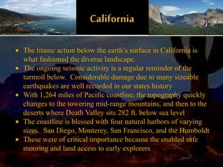  The titanic action below the earth’s surface in California is
what fashioned the diverse landscape.
 The ongoing seismic activity is a regular reminder of the
turmoil below. Considerable damage due to many sizeable
earthquakes are well recorded in our states history
 With 1,264 miles of Pacific coastline, the topography quickly
changes to the towering mid-range mountains, and then to the
deserts where Death Valley sits 282 ft. below sea level
 The coastline is blessed with four natural harbors of varying
sizes. San Diego, Monterey, San Francisco, and the Humboldt
 These were of critical importance because the enabled safe
mooring and land access to early explorers
 