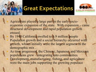  Agriculture played a large part in the early socio-
economic expansion of the state. With expansion – came
structural development and rapid population growth
ensued.
 By 1940 California swelled to 6.9 million people
 Population growth and a social hierarchy occurred with
growth, whites initially were the largest segment in the
demographic mix .
 As time progressed, the Chinese, Japanese, and Mexican
populations grew – integrating into communities.
 Development, manufacturing, fishing, and agriculture
were the main jobs supporting the growing populace
 