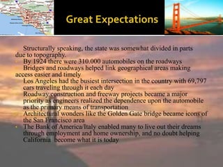• Structurally speaking, the state was somewhat divided in parts
due to topography.
• By 1924 there were 310.000 automobiles on the roadways
• Bridges and roadways helped link geographical areas making
access easier and timely
• Los Angeles had the busiest intersection in the country with 69,797
cars traveling through it each day
• Roadway construction and freeway projects became a major
priority as engineers realized the dependence upon the automobile
as the primary means of transportation
• Architectural wonders like the Golden Gate bridge became icons of
the San Francisco area
• The Bank of America/Italy enabled many to live out their dreams
through employment and home ownership, and no doubt helping
California become what it is today
 