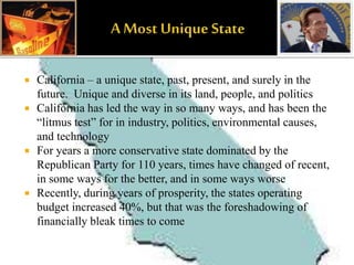  California – a unique state, past, present, and surely in the
future. Unique and diverse in its land, people, and politics
 California has led the way in so many ways, and has been the
“litmus test” for in industry, politics, environmental causes,
and technology
 For years a more conservative state dominated by the
Republican Party for 110 years, times have changed of recent,
in some ways for the better, and in some ways worse
 Recently, during years of prosperity, the states operating
budget increased 40%, but that was the foreshadowing of
financially bleak times to come
 