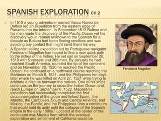 Spanish Exploration CH:2In 1513 a young adventurer named Vasco Nunez de Balboa led an expedition from the eastern edge of Panama into the interior.  In September 1513 Balboa and his men made the discovery of the Pacific Ocean yet his discovery would remain unknown to the Spanish for a decade as Balboa had been fleeing creditors and was avoiding any contact that might send them his way. A Spanish sailing expedition led by Portuguese navigator Ferdinand Magellan had hoped to find a new quick path to the riches of the Indies. He set sail on September 20, 1519 with 5 vessels and 265 men. By January he had reached South America, rounded the tip of the continent and on November 28, 1520 he reached the Pacific Ocean. He continued on a northwest course reaching the Marianas on March 6, 1521, and the Philippines ten days later where he was killed on April 27, 1521 while trying to arbitrate a dispute between the natives. One of his ships continues on the journey to cross the Indian Ocean and reach Europe on September 6, 1522. Magellan’s expedition had successfully completed the first circumnavigation of the globe and linked Spain,  the Atlantic, the Caribbean, South and Central America, and Mexico, the Pacific, and the Philippines “into a continuum that would hold its unity until the collapse of the Spanish empire in the early 1800s.” Located at the center of this continuum was Mexico from which the eventual exploration and settlement of California would be launched.Ferdinand Magellan