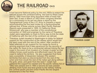The Railroad CH:5It had become National policy by the mid 1800s to extend the railroad across the continent linking  the East to West Coast and by 1860 more than thirty thousand miles of track had been laid. It was in March of 1853 when congress directed for a commission to be set into place a report by the Topographical Corps of the U.S. Army to prepare a report recommending the five best routes for a transcontinental railroad line. A three volume survey titled Pacific Railroad Reports were presented in 1855. In California Oliver Wozencraft  who was a member of the constitutional convention of 1849 and engineer by the name of Theodore Judah were separately on track to find a way to link the state of California with the rest of the continent via railroad.Theodore Judah traveled to Washington to lobby for federal support for the construction of the railway which would link the west coast with the rest of the nation. After months of failed attempts to win support for his cause he found a winning argument that it was paramount for the security of the nation for there to be a continental railroad linking the two coast in the event of an invasion of a foreign invader so that military forces could quickly and effectively reach the west coast to defend the territory.  He also suggested that there was a possibility of dissension between the western territories that were so disconnected from the rest of the union and how would the rest of the nation get along without the gold, silver, and grain from the west.? Judah had gathered the support he needed and the pacific railway Act of 1862 was passed and in 1864 a second act was passed allotting more funds and land grants to the railway making the Central pacific and the Union Pacific the two largest landowners in the Far West. Theodore Judah