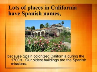 Lots of places in California have Spanish names, because Spain colonized California during the 1700’s.  Our oldest buildings are the Spanish missions. 