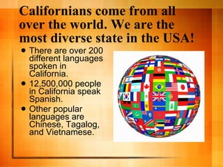 Californians come from all over the world. We are the most diverse state in the USA! There are over 200 different languages spoken in California. 12,500,000 people in California speak Spanish. Other popular languages are Chinese, Tagalog, and Vietnamese. 
