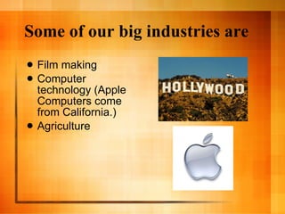Some of our big industries are Film making Computer technology (Apple Computers come from California.) Agriculture 