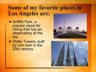 Some of my favorite places in Los Angeles are: Griffith Park, a popular place for hiking that has an observatory at the top. Watts Towers, built by one man in the 20th century. 