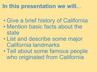 In this presentation we will. .. Give a brief history of California Mention basic facts about the state List and describe some major California landmarks Tell about some famous people who originated from California 