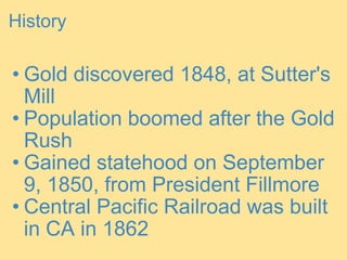 History Gold discovered 1848, at Sutter's Mill Population boomed after the Gold Rush Gained statehood on September 9, 1850, from President Fillmore Central Pacific Railroad was built in CA in 1862 