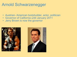 Arnold Schwarzenegger Austrian- American bodybuilder, actor, politician Governor of California until January 2011 Jerry Brown is now the governor   