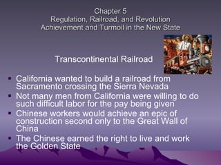 Chapter 5 Regulation, Railroad, and Revolution Achievement and Turmoil in the New State Transcontinental Railroad  California wanted to build a railroad from Sacramento crossing the Sierra Nevada Not many men from California were willing to do such difficult labor for the pay being given Chinese workers would achieve an epic of construction second only to the Great Wall of China The Chinese earned the right to live and work the Golden State 