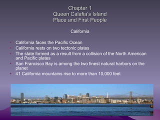 Chapter 1 Queen Calafia’s Island Place and First People California California faces the Pacific Ocean California rests on two tectonic plates The state formed as a result from a collision of the North American and Pacific plates San Francisco Bay is among the two finest natural harbors on the planet  41 California mountains rise to more than 10,000 feet  