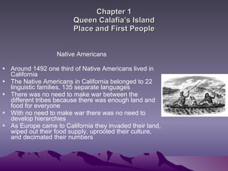 Chapter 1 Queen Calafia’s Island Place and First People Native Americans Around 1492 one third of Native Americans lived in California The Native Americans in California belonged to 22 linguistic families, 135 separate languages  There was no need to make war between the different tribes because there was enough land and food for everyone  With no need to make war there was no need to develop hierarchies  As Europe came to California they invaded their land, wiped out their food supply, uprooted their culture, and decimated their numbers  
