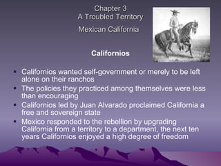 Chapter 3 A Troubled Territory Mexican California   Californios Californios wanted self-government or merely to be left alone on their ranchos The policies they practiced among themselves were less than encouraging  Californios led by Juan Alvarado proclaimed California a free and sovereign state Mexico responded to the rebellion by upgrading California from a territory to a department, the next ten years Californios enjoyed a high degree of freedom 