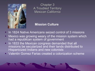 Chapter 3 A Troubled Territory Mexican California Mission Culture In 1824 Native Americans seized control of 3 missions Mexico was growing weary of the mission system which had a republican system of government  In 1833 the Mexican congress demanded that all missions be secularized and their lands distributed to Hispanicized Indians and new colonists  Valentin Gomez Farias created a colonization scheme 