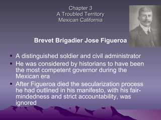 Chapter 3 A Troubled Territory Mexican California Brevet Brigadier Jose Figueroa A distinguished soldier and civil administrator He was considered by historians to have been the most competent governor during the Mexican era After Figueroa died the secularization process he had outlined in his manifesto, with his fair-mindedness and strict accountability, was ignored 