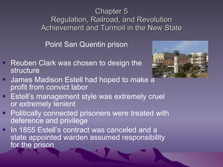Chapter 5 Regulation, Railroad, and Revolution Achievement and Turmoil in the New State Point San Quentin prison Reuben Clark was chosen to design the structure  James Madison Estell had hoped to make a profit from convict labor Estell’s management style was extremely cruel or extremely lenient Politically connected prisoners were treated with deference and privilege  In 1855 Estell’s contract was canceled and a state appointed warden assumed responsibility for the prison 
