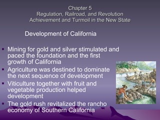 Chapter 5 Regulation, Railroad, and Revolution Achievement and Turmoil in the New State Development of California Mining for gold and silver stimulated and paced the foundation and the first growth of California Agriculture was destined to dominate the next sequence of development  Viticulture together with fruit and vegetable production helped development The gold rush revitalized the rancho economy of Southern California  