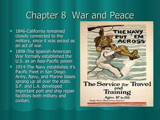 Chapter 8  War and Peace 1846-California remained closely connected to the military, since it was seized as an act of war. 1898-The Spanish-American War formally established the U.S. as an Asia-Pacific power. 1914-The Navy establishes it’s Pacific Fleet in San Diego. Army, Navy, and Marine bases sprang up all over the state. S.F. and L.A. developed important port and ship repair facilities both military and civilian.  