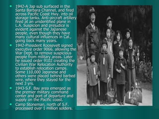 1942-A Jap sub surfaced in the Santa Barbara Channel, and fired across Pacific Coast Hwy. into oil storage tanks. Anti-aircraft artillery fired at an unidentified plane in L.A. Suspicion and prejudice is evident against the Japanese people, even though they have many cultural influences in Cal., going back many years. 1942-President Roosevelt signed executive order 9066, allowing the War Dept. to remove suspicious people from military areas. Later he issued order 9102 creating the Civilian War Relocation Authority to establish relocation camps. Some 110,000 Japanese and others were placed behind barbed wire, where they stayed for the next 3 yrs. 1943-S.F. Bay area emerged as the premier military command center and port of departure and supply on the Pacific coast. Camp Stoneman, north of S.F. processed over 1 million solders.  