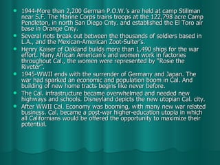 1944-More than 2,200 German P.O.W.’s are held at camp Stillman near S.F. The Marine Corps trains troops at the 122,798 acre Camp Pendleton, in north San Diego Cnty. and established the El Toro air base in Orange Cnty. Several riots break out between the thousands of soldiers based in L.A., and the Mexican-American Zoot-Suiter’s.  Henry Kaiser of Oakland builds more than 1,490 ships for the war effort. Many African American’s and women work in factories throughout Cal., the women were represented by “Rosie the Riveter”. 1945-WWII ends with the surrender of Germany and Japan. The war had sparked an economic and population boom in Cal. And building of new home tracts begins like never before. The Cal. infrastructure became overwhelmed and needed new highways and schools. Disneyland depicts the new utopian Cal. city. After WWII Cal. Economy was booming, with many new war related business. Cal. became a post-war higher-education utopia in which all Californians would be offered the opportunity to maximize their potential.  