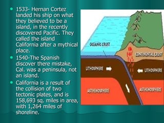 1533- Hernan Cortez landed his ship on what they believed to be a island, in the recently discovered Pacific. They called the island California after a mythical place. 1540-The Spanish discover there mistake, Cal. was a peninsula, not an island. California is a result of the collision of two tectonic plates, and is 158,693 sq. miles in area, with 1,264 miles of shoreline.  