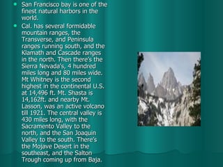 San Francisco bay is one of the finest natural harbors in the world. Cal. has several formidable mountain ranges, the Transverse, and Peninsula ranges running south, and the Klamath and Cascade ranges in the north. Then there’s the Sierra Nevada's, 4 hundred miles long and 80 miles wide. Mt Whitney is the second highest in the continental U.S. at 14,496 ft. Mt. Shasta is 14,162ft. and nearby Mt. Lasson, was an active volcano till 1921. The central valley is 430 miles long, with the Sacramento Valley to the north, and the San Joaquin Valley to the south. There’s the Mojave Desert in the southeast, and the Salton Trough coming up from Baja.  