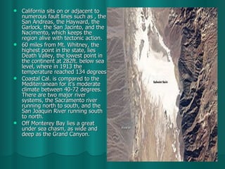 California sits on or adjacent to numerous fault lines such as , the San Andreas, the Hayward, the Garlock, the San Jacinto, and the Nacimento, which keeps the region alive with tectonic action. 60 miles from Mt. Whitney, the highest point in the state, lies Death Valley, the lowest point in the continent at 282ft. below sea level, where in 1913 the temperature reached 134 degrees. Coastal Cal. is compared to the Mediterranean for it’s moderate climate between 40-72 degrees. There are two major river systems, the Sacramento river running north to south, and the San Joaquin River running south to north. Off Monterey Bay lies a great under sea chasm, as wide and deep as the Grand Canyon.  
